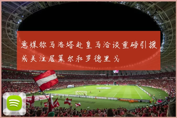 意媒称马洛塔赴皇马洽谈重磅引援或关注居莱尔和罗德里戈