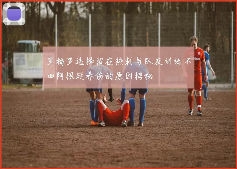 罗梅罗选择留在热刺与队友训练不回阿根廷养伤的原因揭秘
