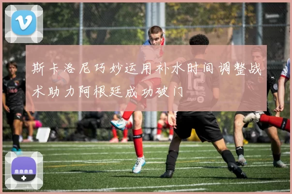 斯卡洛尼巧妙运用补水时间调整战术助力阿根廷成功破门