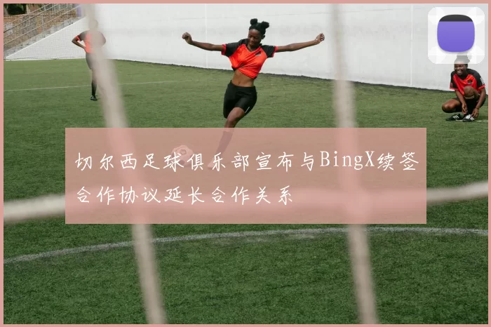 切尔西足球俱乐部宣布与BingX续签合作协议延长合作关系