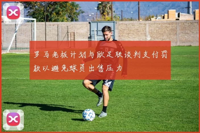 罗马老板计划与欧足联谈判支付罚款以避免球员出售压力