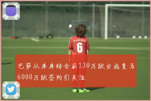 巴萨从库库转会获130万欧分成皇马6000万欧签约引关注