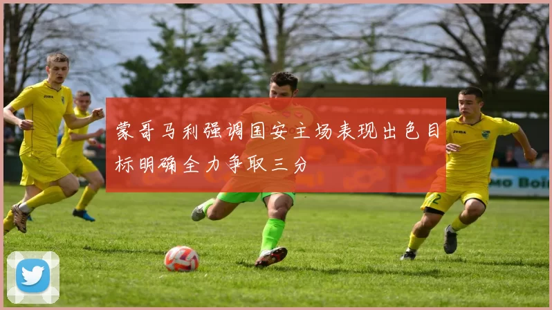 蒙哥马利强调国安主场表现出色目标明确全力争取三分