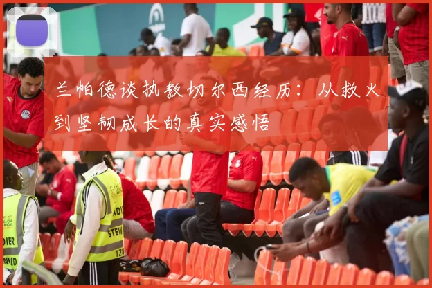 兰帕德谈执教切尔西经历：从救火到坚韧成长的真实感悟