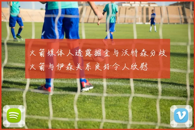 火箭媒体人透露掘金与沃特森分歧火箭与伊森关系良好令人欣慰