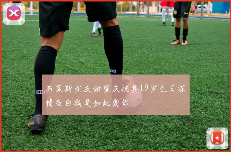 布莱斯女友甜蜜庆祝其19岁生日深情告白我是如此爱你