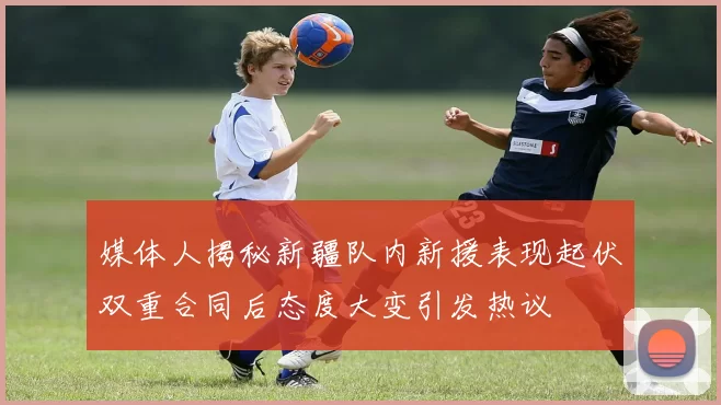 媒体人揭秘新疆队内新援表现起伏双重合同后态度大变引发热议