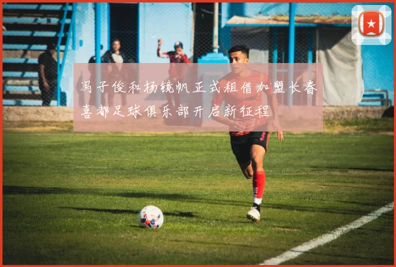 冯子俊和杨镜帆正式租借加盟长春喜都足球俱乐部开启新征程