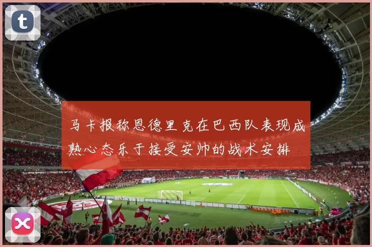 马卡报称恩德里克在巴西队表现成熟心态乐于接受安帅的战术安排