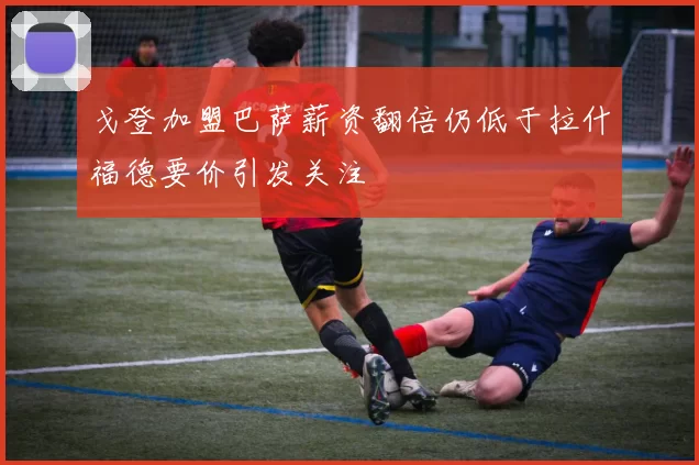 戈登加盟巴萨薪资翻倍仍低于拉什福德要价引发关注