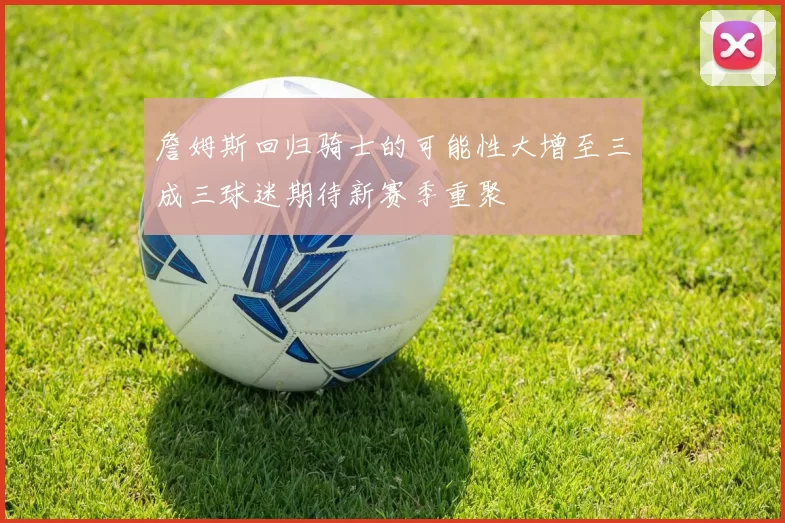 詹姆斯回归骑士的可能性大增至三成三球迷期待新赛季重聚