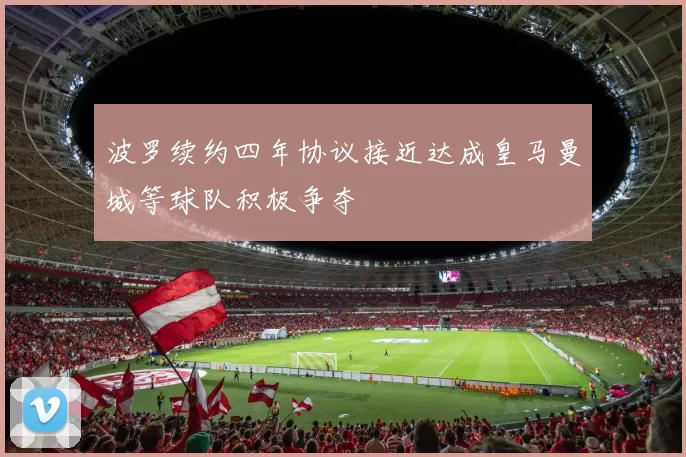 波罗续约四年协议接近达成皇马曼城等球队积极争夺