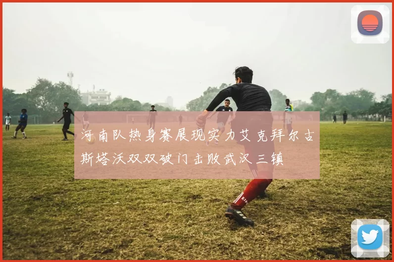 河南队热身赛展现实力艾克拜尔古斯塔沃双双破门击败武汉三镇