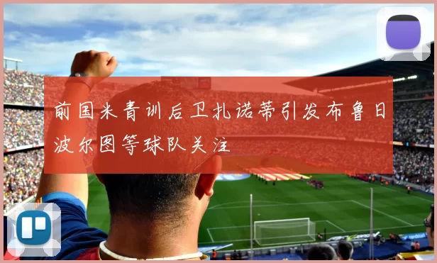 前国米青训后卫扎诺蒂引发布鲁日波尔图等球队关注