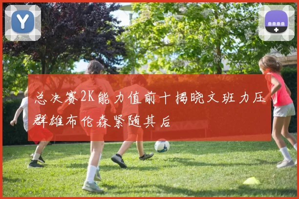 总决赛2K能力值前十揭晓文班力压群雄布伦森紧随其后