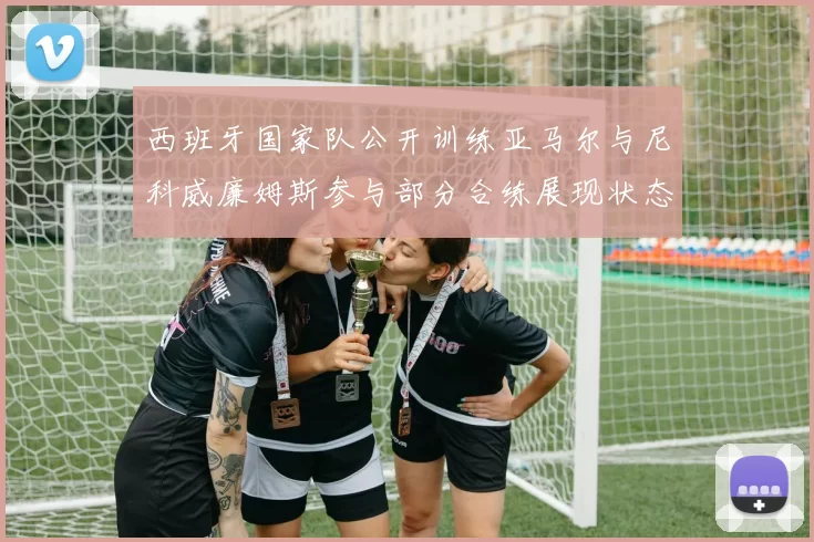 西班牙国家队公开训练亚马尔与尼科威廉姆斯参与部分合练展现状态