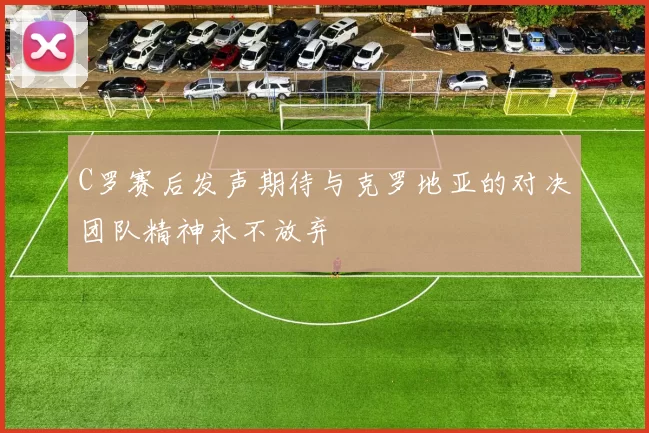 C罗赛后发声期待与克罗地亚的对决团队精神永不放弃