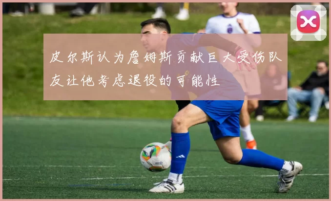 皮尔斯认为詹姆斯贡献巨大受伤队友让他考虑退役的可能性