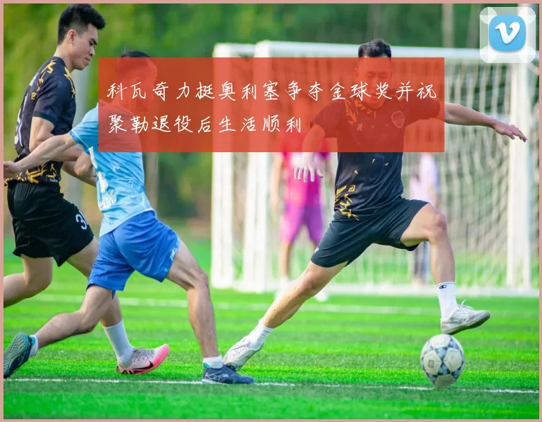 科瓦奇力挺奥利塞争夺金球奖并祝聚勒退役后生活顺利