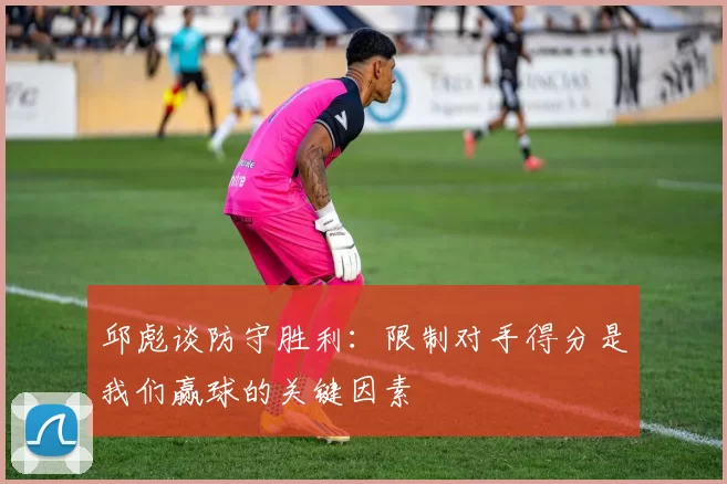 邱彪谈防守胜利：限制对手得分是我们赢球的关键因素