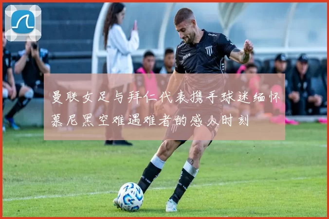 曼联女足与拜仁代表携手球迷缅怀慕尼黑空难遇难者的感人时刻