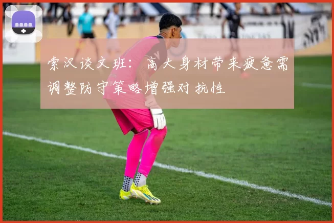 索汉谈文班：高大身材带来疲惫需调整防守策略增强对抗性