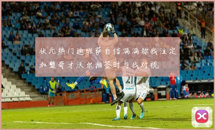状元热门迪班萨自信满满称我注定加盟奇才沃尔抽签时与我对视